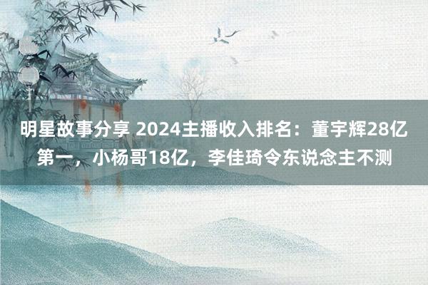 明星故事分享 2024主播收入排名：董宇辉28亿第一，小杨哥18亿，李佳琦令东说念主不测