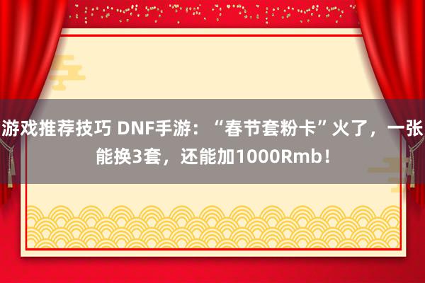 游戏推荐技巧 DNF手游：“春节套粉卡”火了，一张能换3套，还能加1000Rmb！