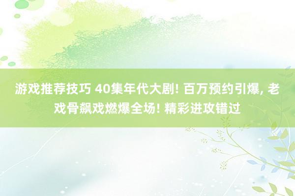 游戏推荐技巧 40集年代大剧! 百万预约引爆, 老戏骨飙戏燃爆全场! 精彩进攻错过