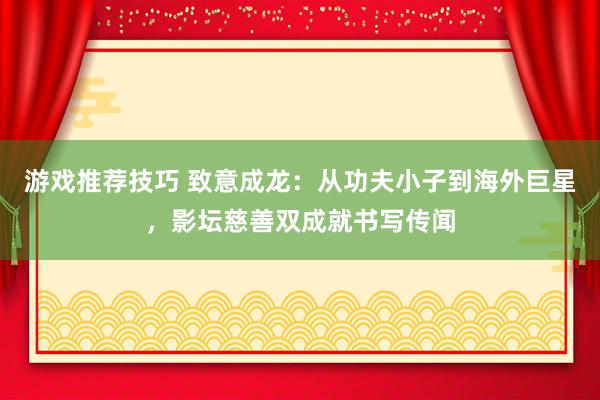 游戏推荐技巧 致意成龙：从功夫小子到海外巨星，影坛慈善双成就书写传闻