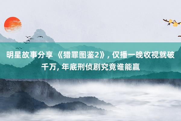 明星故事分享 《猎罪图鉴2》, 仅播一晚收视就破千万, 年底刑侦剧究竟谁能赢