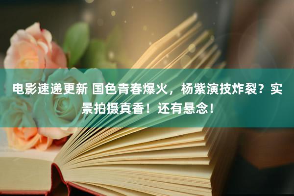 电影速递更新 国色青春爆火，杨紫演技炸裂？实景拍摄真香！还有悬念！