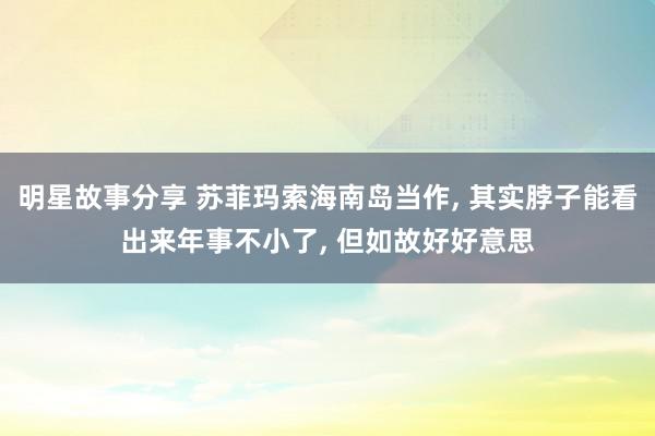 明星故事分享 苏菲玛索海南岛当作, 其实脖子能看出来年事不小了, 但如故好好意思