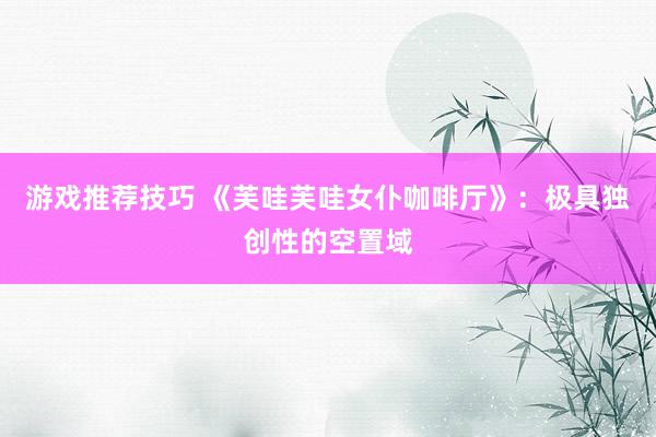 游戏推荐技巧 《芙哇芙哇女仆咖啡厅》：极具独创性的空置域