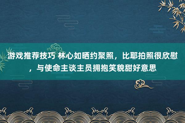 游戏推荐技巧 林心如晒约聚照，比耶拍照很欣慰，与使命主谈主员拥抱笑貌甜好意思