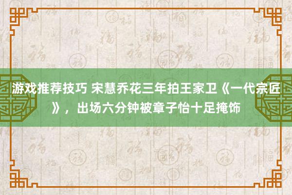 游戏推荐技巧 宋慧乔花三年拍王家卫《一代宗匠》，出场六分钟被章子怡十足掩饰