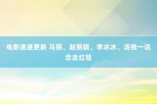 电影速递更新 马丽、赵丽颖、李冰冰、汤独一说念走红毯