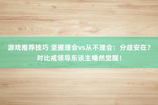 游戏推荐技巧 坚握理会vs从不理会：分歧安在？对比戒领导东谈主幡然觉醒！