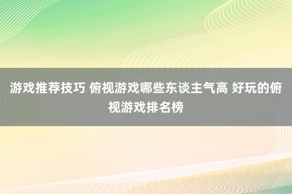 游戏推荐技巧 俯视游戏哪些东谈主气高 好玩的俯视游戏排名榜