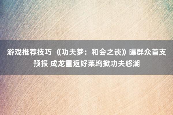 游戏推荐技巧 《功夫梦：和会之谈》曝群众首支预报 成龙重返好莱坞掀功夫怒潮