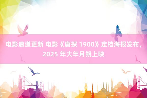 电影速递更新 电影《唐探 1900》定档海报发布，2025 年大年月朔上映