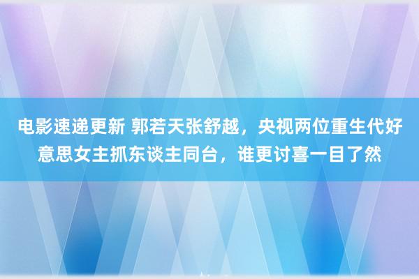 电影速递更新 郭若天张舒越，央视两位重生代好意思女主抓东谈主同台，谁更讨喜一目了然