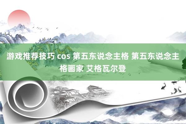 游戏推荐技巧 cos 第五东说念主格 第五东说念主格画家 艾格瓦尔登