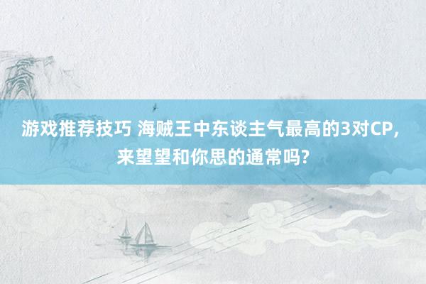 游戏推荐技巧 海贼王中东谈主气最高的3对CP, 来望望和你思的通常吗?