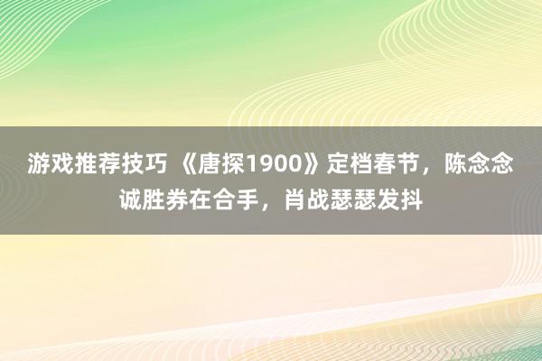 游戏推荐技巧 《唐探1900》定档春节，陈念念诚胜券在合手，肖战瑟瑟发抖