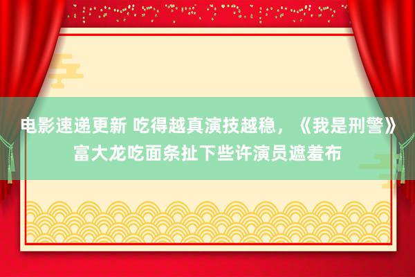 电影速递更新 吃得越真演技越稳，《我是刑警》富大龙吃面条扯下些许演员遮羞布