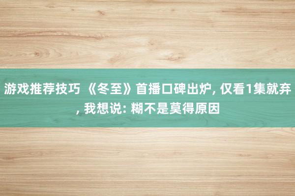 游戏推荐技巧 《冬至》首播口碑出炉, 仅看1集就弃, 我想说: 糊不是莫得原因