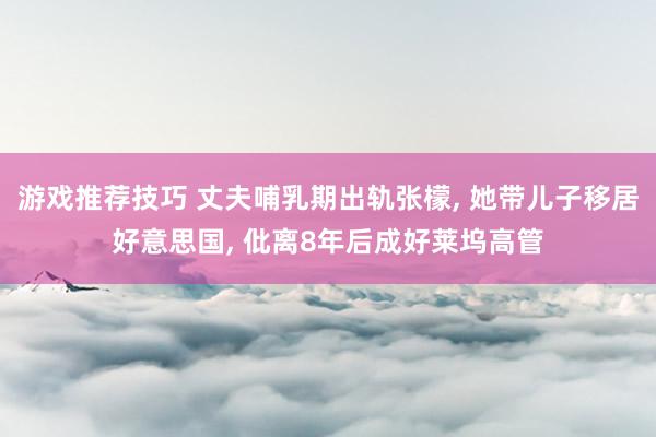 游戏推荐技巧 丈夫哺乳期出轨张檬, 她带儿子移居好意思国, 仳离8年后成好莱坞高管