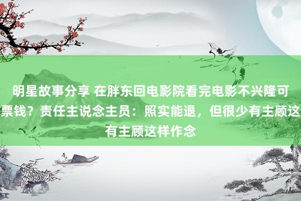 明星故事分享 在胖东回电影院看完电影不兴隆可退一半票钱？责任主说念主员：照实能退，但很少有主顾这样作念