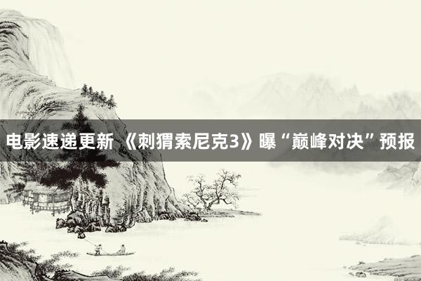 电影速递更新 《刺猬索尼克3》曝“巅峰对决”预报