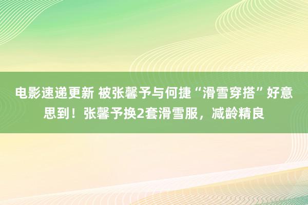 电影速递更新 被张馨予与何捷“滑雪穿搭”好意思到！张馨予换2套滑雪服，减龄精良