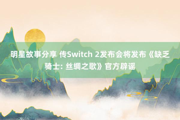 明星故事分享 传Switch 2发布会将发布《缺乏骑士: 丝绸之歌》官方辟谣