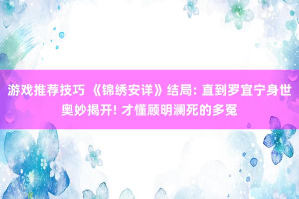 游戏推荐技巧 《锦绣安详》结局: 直到罗宜宁身世奥妙揭开! 才懂顾明澜死的多冤