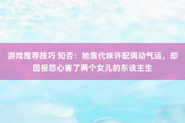 游戏推荐技巧 知否：她靠代妹许配调动气运，却因报怨心害了两个女儿的东谈主生