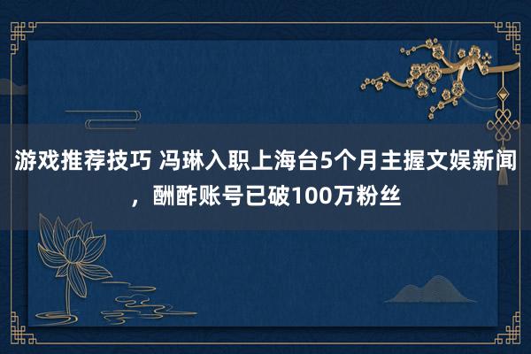 游戏推荐技巧 冯琳入职上海台5个月主握文娱新闻，酬酢账号已破100万粉丝