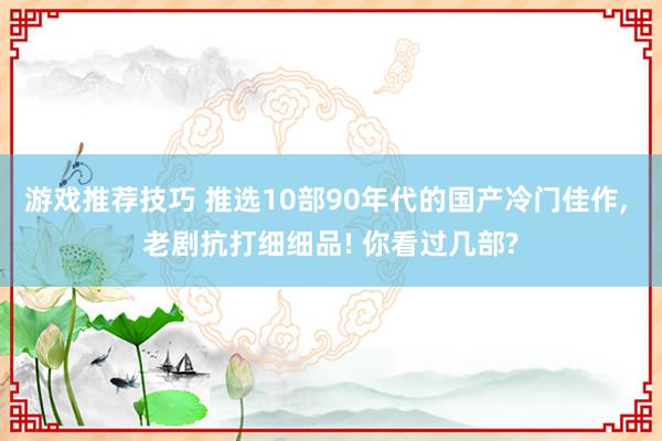 游戏推荐技巧 推选10部90年代的国产冷门佳作, 老剧抗打细细品! 你看过几部?