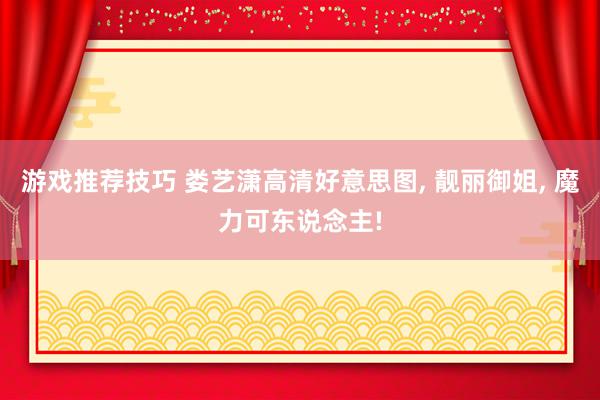 游戏推荐技巧 娄艺潇高清好意思图, 靓丽御姐, 魔力可东说念主!