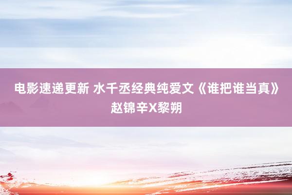 电影速递更新 水千丞经典纯爱文《谁把谁当真》赵锦辛X黎朔