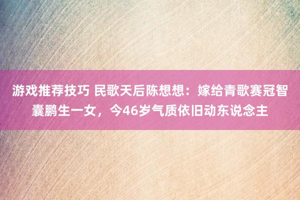 游戏推荐技巧 民歌天后陈想想：嫁给青歌赛冠智囊鹏生一女，今46岁气质依旧动东说念主