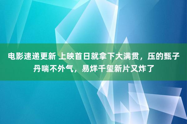 电影速递更新 上映首日就拿下大满贯，压的甄子丹喘不外气，易烊千玺新片又炸了