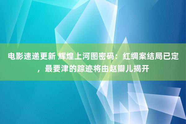 电影速递更新 辉煌上河图密码：红绸案结局已定，最要津的踪迹将由赵瓣儿揭开