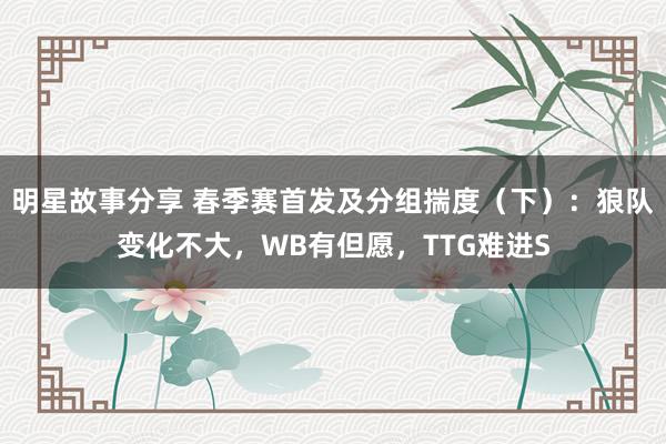 明星故事分享 春季赛首发及分组揣度（下）：狼队变化不大，WB有但愿，TTG难进S