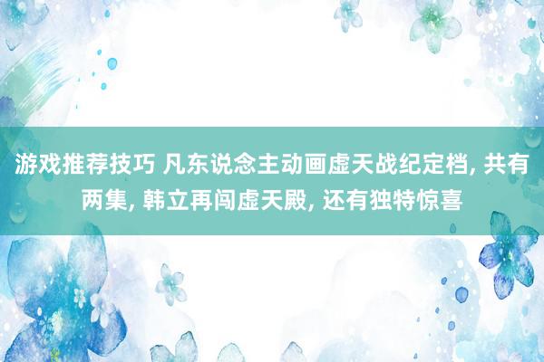 游戏推荐技巧 凡东说念主动画虚天战纪定档, 共有两集, 韩立再闯虚天殿, 还有独特惊喜