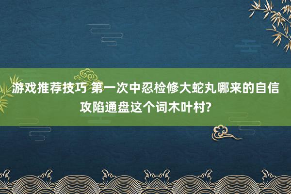 游戏推荐技巧 第一次中忍检修大蛇丸哪来的自信攻陷通盘这个词木叶村?