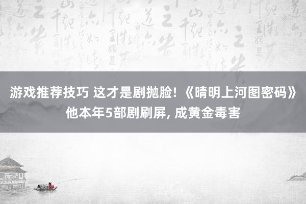 游戏推荐技巧 这才是剧抛脸! 《晴明上河图密码》他本年5部剧刷屏, 成黄金毒害