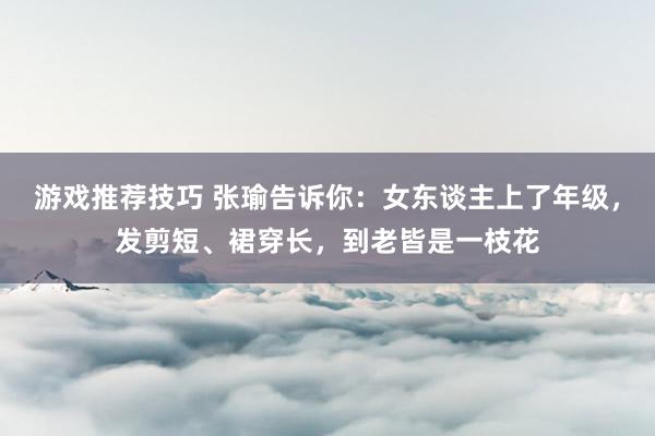 游戏推荐技巧 张瑜告诉你：女东谈主上了年级，发剪短、裙穿长，到老皆是一枝花