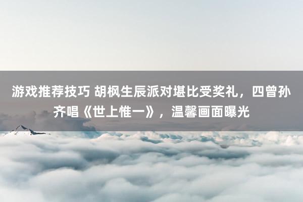 游戏推荐技巧 胡枫生辰派对堪比受奖礼，四曾孙齐唱《世上惟一》，温馨画面曝光