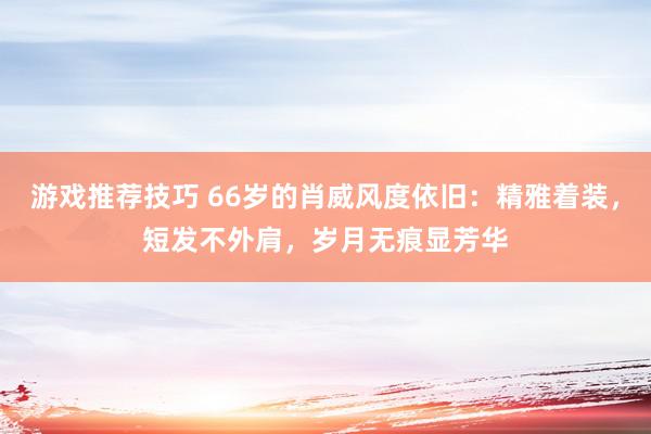 游戏推荐技巧 66岁的肖威风度依旧：精雅着装，短发不外肩，岁月无痕显芳华