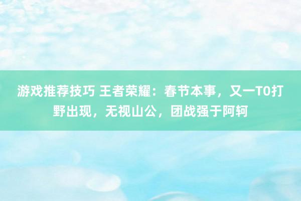 游戏推荐技巧 王者荣耀：春节本事，又一T0打野出现，无视山公，团战强于阿轲