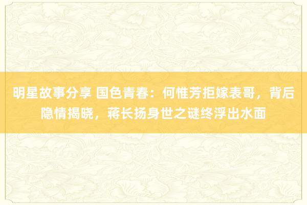 明星故事分享 国色青春：何惟芳拒嫁表哥，背后隐情揭晓，蒋长扬身世之谜终浮出水面