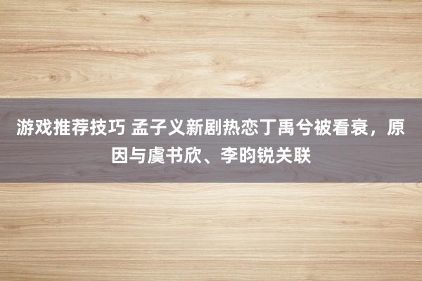 游戏推荐技巧 孟子义新剧热恋丁禹兮被看衰，原因与虞书欣、李昀锐关联