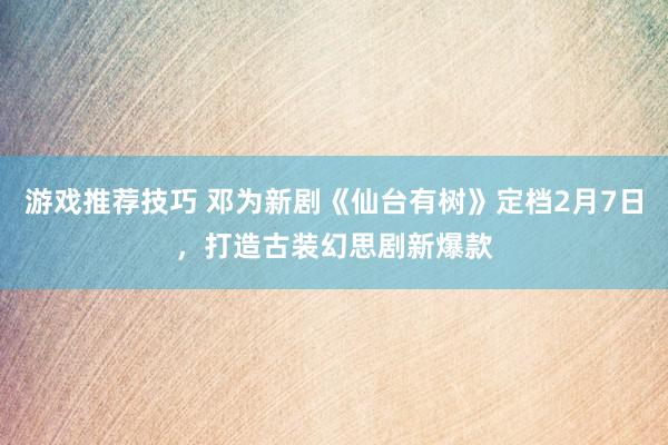 游戏推荐技巧 邓为新剧《仙台有树》定档2月7日，打造古装幻思剧新爆款