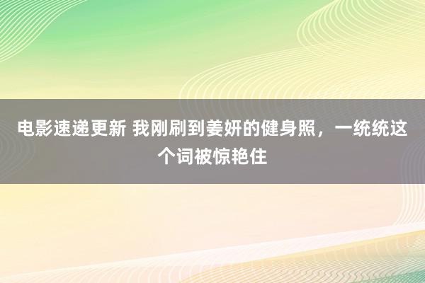 电影速递更新 我刚刷到姜妍的健身照，一统统这个词被惊艳住