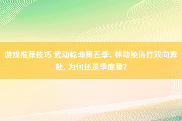 游戏推荐技巧 武动乾坤第五季: 林动绫清竹双向奔赴, 为何还是季度番?