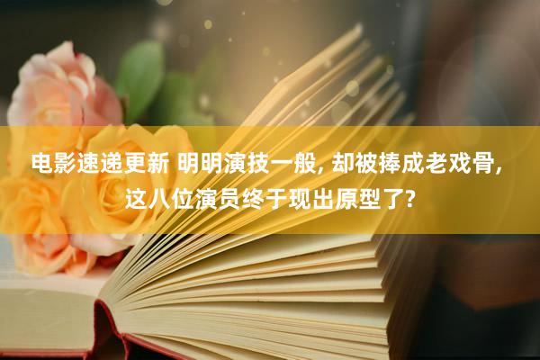 电影速递更新 明明演技一般, 却被捧成老戏骨, 这八位演员终于现出原型了?