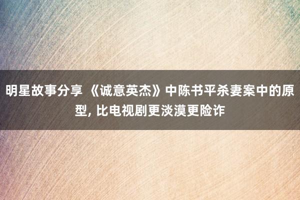 明星故事分享 《诚意英杰》中陈书平杀妻案中的原型, 比电视剧更淡漠更险诈